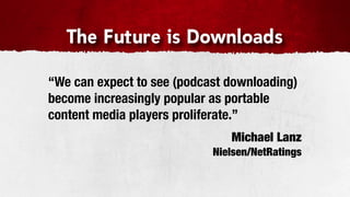 The Future is Downloads

“We can expect to see (podcast downloading)
become increasingly popular as portable
content media players proliferate.”
                               Michael Lanz
                            Nielsen/NetRatings
 