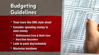 Budgeting
Guidelines
 Treat more like ENG style shoot
 Consider spending money to
 save money
   Multitalented Crew & Multi-Cam
   Hard Disk Recorders
 Look to pack day/schedule
 Maximize locations
 
