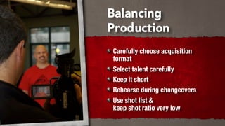 Balancing
Production
Carefully choose acquisition
format
Select talent carefully
Keep it short
Rehearse during changeovers
Use shot list &
keep shot ratio very low
 