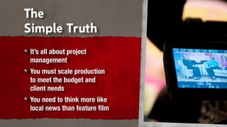 The
Simple Truth
It’s all about project
management
You must scale production
to meet the budget and
client needs
You need to think more like
local news than feature ﬁlm
 