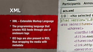 XML
XML – Extensible Markup Language
The programming language that
creates RSS feeds through use of
enclosure tags
ID3 tags are also present in RSS,
thus wrapping the media with
metadata
 