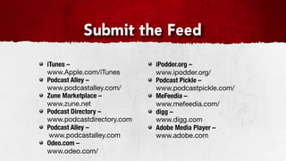 Submit the Feed
iTunes –                   iPodder.org –
www.Apple.com/iTunes       www.ipodder.org/
Podcast Alley –            Podcast Pickle –
www.podcastalley.com/      www.podcastpickle.com/
Zune Marketplace –         MeFeedia –
www.zune.net               www.mefeedia.com/
Podcast Directory –        digg –
www.podcastdirectory.com   www.digg.com
Podcast Alley –            Adobe Media Player –
 www.podcastalley.com      www.adobe.com
Odeo.com –
www.odeo.com/
 