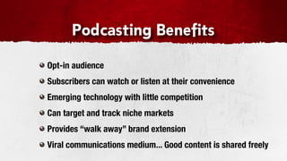 Podcasting Benefits

Opt-in audience
Subscribers can watch or listen at their convenience
Emerging technology with little competition
Can target and track niche markets
Provides “walk away” brand extension
Viral communications medium... Good content is shared freely
 