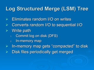 Log Structured Merge (LSM) Tree Eliminates random I/O on writes Converts random I/O to sequential I/O Write path Commit log on disk (DFS) In-memory map In-memory map gets “compacted” to disk Disk files periodically get merged 