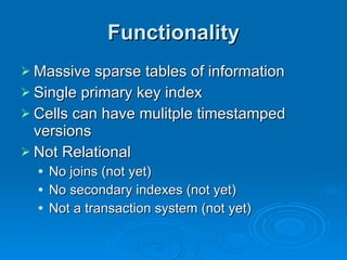 Functionality Massive sparse tables of information Single primary key index Cells can have mulitple timestamped versions Not Relational No joins (not yet) No secondary indexes (not yet) Not a transaction system (not yet) 