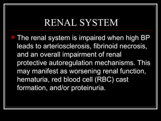 RENAL SYSTEM
   The renal system is impaired when high BP
    leads to arteriosclerosis, fibrinoid necrosis,
    and an overall impairment of renal
    protective autoregulation mechanisms. This
    may manifest as worsening renal function,
    hematuria, red blood cell (RBC) cast
    formation, and/or proteinuria.
 