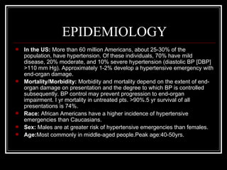 EPIDEMIOLOGY
   In the US: More than 60 million Americans, about 25-30% of the
    population, have hypertension. Of these individuals, 70% have mild
    disease, 20% moderate, and 10% severe hypertension (diastolic BP [DBP]
    >110 mm Hg). Approximately 1-2% develop a hypertensive emergency with
    end-organ damage.
   Mortality/Morbidity: Morbidity and mortality depend on the extent of end-
    organ damage on presentation and the degree to which BP is controlled
    subsequently. BP control may prevent progression to end-organ
    impairment. I yr mortality in untreated pts. >90%.5 yr survival of all
    presentations is 74%.
   Race: African Americans have a higher incidence of hypertensive
    emergencies than Caucasians.
   Sex: Males are at greater risk of hypertensive emergencies than females.
   Age:Most commonly in middle-aged people.Peak age:40-50yrs.
 