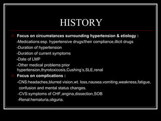 HISTORY
   Focus on circumstances surrounding hypertension & etiology :
    -Medications:esp. hypertensive drugs/their compliance,illicit drugs
    -Duration of hypertension
    -Duration of current symptoms
    -Date of LMP
    -Other medical problems:prior
    hypertension,thyrotoxicosis,Cushing’s,SLE,renal
   Focus on complications :
    -CNS:headaches,blurred vision,wt. loss,nausea,vomiting,weakness,fatigue,
     confusion and mental status changes.
    -CVS:symptoms of CHF,angina,dissection,SOB
    -Renal:hematuria,oliguria.
 