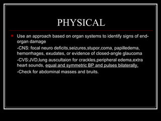 PHYSICAL
   Use an approach based on organ systems to identify signs of end-
    organ damage
    -CNS: focal neuro deficits,seizures,stupor,coma, papilledema,
    hemorrhages, exudates, or evidence of closed-angle glaucoma
    -CVS:JVD,lung auscultaion for crackles,peripheral edema,extra
    heart sounds, equal and symmetric BP and pulses bilaterally.
    -Check for abdominal masses and bruits.
 