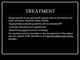 TREATMENT
   Weigh benefits of decreasing BP against risks of decreasing end-
    organ perfusion. Important steps include:
    -Appropriately evaluating patients with an elevated BP
    -Correctly classifying the hypertension
    -Determining aggressiveness of therapy
    An important point to remember in the management of the patient
    with any degree of BP elevation is to "treat the patient and not the
    number."
 
