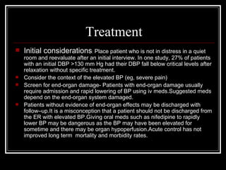 Treatment
   Initial considerations: Place patient who is not in distress in a quiet
    room and reevaluate after an initial interview. In one study, 27% of patients
    with an initial DBP >130 mm Hg had their DBP fall below critical levels after
    relaxation without specific treatment.
   Consider the context of the elevated BP (eg, severe pain)
   Screen for end-organ damage- Patients with end-organ damage usually
    require admission and rapid lowering of BP using iv meds.Suggested meds
    depend on the end-organ system damaged.
   Patients without evidence of end-organ effects may be discharged with
    follow–up.It is a misconception that a patient should not be discharged from
    the ER with elevated BP.Giving oral meds such as nifedipine to rapidly
    lower BP may be dangerous as the BP may have been elevated for
    sometime and there may be organ hypoperfusion.Acute control has not
    improved long term mortality and morbidity rates.
 