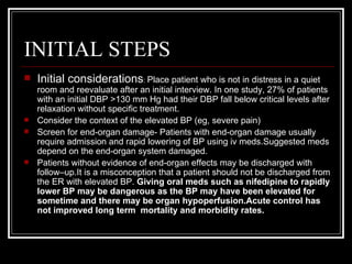 INITIAL STEPS
   Initial considerations: Place patient who is not in distress in a quiet
    room and reevaluate after an initial interview. In one study, 27% of patients
    with an initial DBP >130 mm Hg had their DBP fall below critical levels after
    relaxation without specific treatment.
   Consider the context of the elevated BP (eg, severe pain)
   Screen for end-organ damage- Patients with end-organ damage usually
    require admission and rapid lowering of BP using iv meds.Suggested meds
    depend on the end-organ system damaged.
   Patients without evidence of end-organ effects may be discharged with
    follow–up.It is a misconception that a patient should not be discharged from
    the ER with elevated BP. Giving oral meds such as nifedipine to rapidly
    lower BP may be dangerous as the BP may have been elevated for
    sometime and there may be organ hypoperfusion.Acute control has
    not improved long term mortality and morbidity rates.
 