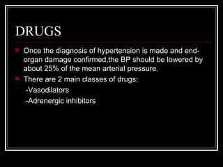 DRUGS
   Once the diagnosis of hypertension is made and end-
    organ damage confirmed,the BP should be lowered by
    about 25% of the mean arterial pressure.
   There are 2 main classes of drugs:
    -Vasodilators
    -Adrenergic inhibitors
 