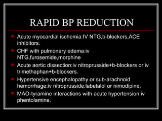 RAPID BP REDUCTION
   Acute myocardial ischemia:IV NTG,b-blockers,ACE
    inhibitors.
   CHF with pulmonary edema:iv
    NTG,furosemide,morphine
   Acute aortic dissection:iv nitroprusside+b-blockers or iv
    trimethaphan+b-blockers.
   Hypertensive encephalopathy or sub-arachnoid
    hemorrhage:iv nitroprusside,labetalol or nimodipine.
   MAO-tyramine interactions with acute hypertension:iv
    phentolamine.
 