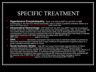 SPECIFIC TREATMENT
   Hypertensive Encephalopathy:                  Goal is to reduce MAP by not>25% or DBP
    tp100mmHg in the first hour.Nitroprussi(widely used in past)is a powerful arteriloar dilator,so a
    rise in ICP may occur.Labetalol,fenoldopam used more now.
   Intracerebral Hemorrhage: CPP=MAP-ICP.As ICP rises,MAP must rise for perfusion
    but this raises risk of bleeding from small arteries and arterioles.A prosp. Obs. study in 1997 did
    not confirm these concerns but it was obscured by early use of anti-hypertensives.Cerebral
    autoregulation curve in chronic hypertensives may be altered,making them less likely to tolerate
    aggressive lowering of BP.MAP guidelines:decrease when MAP>130 or
    SBP>220.Labetalol,esmolol agents of choice.
   SAH: Nimodipine decreases vasospasm that occurs due to chemical irritation of arteries by
    blood.Not recommended routinely due to high incidence of hypotension.Cognitive status is a
    guide.Labetalol,esmolol agents of choice.
   Acute Ischemic Stroke: High BP can cause hemorrhagic transformation of infarct
    ,cerebral edema.But,if CPP is low,ischemic penumbra may occur.CPP beyond obstn is
    low.Distal vessels become dilated with ,loss of autoregulation.A decilne to pre-stroke values in 4
    days has been documented often..A Cochrane review examining 65 RCTs with 11,500 pts.
    Concluded that insufficient data exists to evaluate BP lowering post-stroke.AHA guidelines:BP
    be reduced only if SBP>220 or DBP>120mmHg.(unless end-organ damage is due to
    BP).Labetalol,nitroprusside-agents of choice.For thrombolysis,BP<185/110.
 