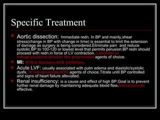 Specific Treatment
   Aortic dissection:      Immediate redn. In BP and mainly,shear
  stress(change in BP with change in time) is essential to limit the extension
  of damage as surgery is being considered.Eliminate pain and reduce
  systolic BP to 100-120 or lowest level that permits perusion.BP redn should
  proceed with redn.in force of LV contraction. Labetalol or
  nitroprusside+b-blocker like propranolol agents of choice.
 MI: NTG,b-blockers,ACE inhibitors.
 Acute LVF: usually associated with pulm edema and diastolic/systolic
  dysfx. IV nitroprusside,NTG agents of choice.Titrate until BP controlled
  and signs of heart failure alleviated.
 Renal insufficiency: is a cause and effect of high BP.Goal is to prevent
  further renal damage by maintaining adequate blood flow.Nitroprusside
  effective.
 