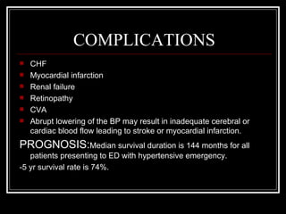 COMPLICATIONS
   CHF
   Myocardial infarction
   Renal failure
   Retinopathy
   CVA
   Abrupt lowering of the BP may result in inadequate cerebral or
    cardiac blood flow leading to stroke or myocardial infarction.
PROGNOSIS:Median survival duration is 144 months for all
   patients presenting to ED with hypertensive emergency.
-5 yr survival rate is 74%.
 