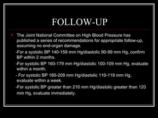 FOLLOW-UP
    The Joint National Committee on High Blood Pressure has
     published a series of recommendations for appropriate follow-up,
     assuming no end-organ damage.
    -For a systolic BP 140-159 mm Hg/diastolic 90-99 mm Hg, confirm
     BP within 2 months.
    -For systolic BP 160-179 mm Hg/diastolic 100-109 mm Hg, evaluate
     within a month.
    - For systolic BP 180-209 mm Hg/diastolic 110-119 mm Hg,
     evaluate within a week.
    -For systolic BP greater than 210 mm Hg/diastolic greater than 120
     mm Hg, evaluate immediately.
 