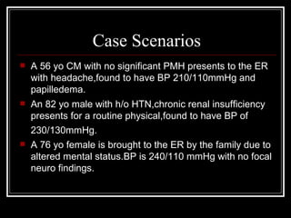 Case Scenarios
   A 56 yo CM with no significant PMH presents to the ER
    with headache,found to have BP 210/110mmHg and
    papilledema.
   An 82 yo male with h/o HTN,chronic renal insufficiency
    presents for a routine physical,found to have BP of
    230/130mmHg.
   A 76 yo female is brought to the ER by the family due to
    altered mental status.BP is 240/110 mmHg with no focal
    neuro findings.
 