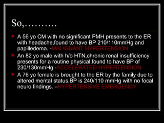 So,……….
   A 56 yo CM with no significant PMH presents to the ER
    with headache,found to have BP 210/110mmHg and
    papilledema. -MALIGNANT HYPERTENSION
   An 82 yo male with h/o HTN,chronic renal insufficiency
    presents for a routine physical,found to have BP of
    230/130mmHg.-ACCELERATED HYPERTENSION
   A 76 yo female is brought to the ER by the family due to
    altered mental status.BP is 240/110 mmHg with no focal
    neuro findings. –HYPERTENSIVE EMERGENCY
 