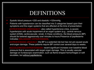 DEFINITIONS
    Systolic blood pressure >220 and diastolic >120mmHg.
    Patients with hypertension can be classified into 3 categories based upon their
     symptoms and the organ systems that are affected at the time of presentation:
    -HYPERTENSIVE EMERGENCY: also called hypertensive crisis, is severe
     hypertension with acute impairment of an organ system (e.g., central nervous
     system [CNS], cardiovascular, renal). In these conditions, the blood pressure (BP)
     should be lowered aggressively over minutes to hours.Presence of papilledema
     indicates MALIGNANT HYPERTENSION.
    -HYPERTENSIVE URGENCY: the BP is a potential risk but has not yet caused acute
     end-organ damage. These patients require BP control over several days to weeks.
    -ACCELERATED HYPERTENSION: recent significant increase over baseline blood
     pressure that is associated with target organ damage. This is usually vascular
     damage on fundoscopic examination, such as flame-shaped hemorrhages or soft
     exudates, but without papilledema.
 