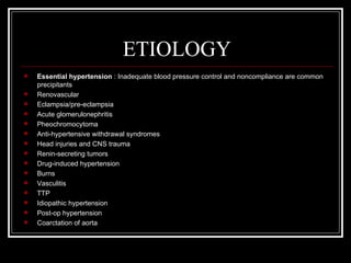 ETIOLOGY
   Essential hypertension : Inadequate blood pressure control and noncompliance are common
    precipitants
   Renovascular
   Eclampsia/pre-eclampsia
   Acute glomerulonephritis
   Pheochromocytoma
   Anti-hypertensive withdrawal syndromes
   Head injuries and CNS trauma
   Renin-secreting tumors
   Drug-induced hypertension
   Burns
   Vasculitis
   TTP
   Idiopathic hypertension
   Post-op hypertension
   Coarctation of aorta
 