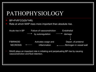 PATHOPHYSIOLOGY
   BP=PVR*CO(SV*HR)
   Rate at which MAP rises more important than absolute rise.

    Acute rise in BP      Failure of vasoconstriction       Endothelial
                              by autoregulation               damage


    FIBRINOID                  Activates coagn and              Depsn. of proteins/
     NECROSIS                      inflammation                fibrinogen in vessel wall

   RAAS plays an important role in initiating and perpetuating BP rise by causing
    vasoconstriction and fluid retention.
 