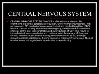 CENTRAL NERVOUS SYSTEM
   CENTRAL NERVOUS SYSTEM: The CNS is affected as the elevated BP
    overwhelms the normal cerebral autoregulation. Under normal circumstances, with
    an increase in BP, cerebral arterioles vasoconstrict and cerebral blood flow (CBF)
    remains constant. During a hypertensive emergency, the elevated BP overwhelms
    arteriolar control over vasoconstriction and autoregulation of CBF. This results in
    transudate leak across capillaries and continued arteriolar damage. Subsequent
    fibrinoid necrosis causes normal autoregulatory mechanisms to fail, leading to
    clinically apparent papilledema, the sine qua non of malignant hypertension. The end
    result of loss of autoregulation is hypertensive encephalopathy.
 
