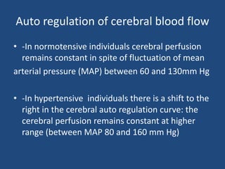 Auto regulation of cerebral blood flow
• -In normotensive individuals cerebral perfusion
remains constant in spite of fluctuation of mean
arterial pressure (MAP) between 60 and 130mm Hg
• -In hypertensive individuals there is a shift to the
right in the cerebral auto regulation curve: the
cerebral perfusion remains constant at higher
range (between MAP 80 and 160 mm Hg)
 