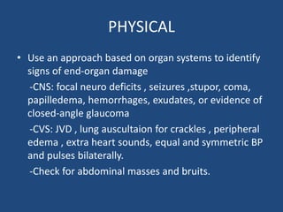 PHYSICAL
• Use an approach based on organ systems to identify
signs of end-organ damage
-CNS: focal neuro deficits , seizures ,stupor, coma,
papilledema, hemorrhages, exudates, or evidence of
closed-angle glaucoma
-CVS: JVD , lung auscultaion for crackles , peripheral
edema , extra heart sounds, equal and symmetric BP
and pulses bilaterally.
-Check for abdominal masses and bruits.
 