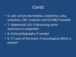 Contd
• 6. Lab: serum elecrtolytes, creatinine, urea,
urinalysis, CBC, troponin and CK-MB if needed
• 7. Abdominal U/S: if dissecting aortic
aneurysm is suspected
• 8. Echocardiography if needed
• 9. CT scan of the brain: if neurological deficit is
present
 