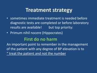 Treatment strategy
• sometimes immediate treatment is needed before
diagnostic tests are completed or before laboratory
results are available! but top priority:
• Primum nihil nocere (Hippocrates)
First do no harm
An important point to remember in the management
of the patient with any degree of BP elevation is to
“ treat the patient and not the number
 