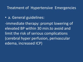 Treatment of Hypertensive Emergencies
• a. General guidelines:
-immediate therapy: prompt lowering of
elevated BP within 30 min.to avoid and
limit the risk of serious complications
(cerebral hyper perfusion, perivascular
edema, increased ICP)
 