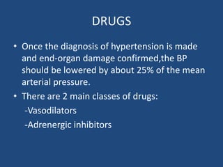 DRUGS
• Once the diagnosis of hypertension is made
and end-organ damage confirmed,the BP
should be lowered by about 25% of the mean
arterial pressure.
• There are 2 main classes of drugs:
-Vasodilators
-Adrenergic inhibitors
 