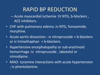 RAPID BP REDUCTION
– Acute myocardial ischemia :IV NTG, b-blockers ,
ACE inhibitors.
• CHF with pulmonary edema :iv NTG, furosemide,
morphine.
• Acute aortic dissection : iv nitroprusside + b-blockers
or iv trimethaphan + b-blockers.
• Hypertensive encephalopathy or sub-arachnoid
hemorrhage :iv nitroprusside , labetalol or
nimodipine .
• MAO- tyramine interactions with acute hypertension
: iv phentolamine.
 