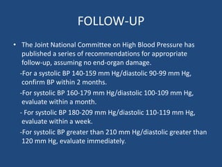 FOLLOW-UP
• The Joint National Committee on High Blood Pressure has
published a series of recommendations for appropriate
follow-up, assuming no end-organ damage.
-For a systolic BP 140-159 mm Hg/diastolic 90-99 mm Hg,
confirm BP within 2 months.
-For systolic BP 160-179 mm Hg/diastolic 100-109 mm Hg,
evaluate within a month.
- For systolic BP 180-209 mm Hg/diastolic 110-119 mm Hg,
evaluate within a week.
-For systolic BP greater than 210 mm Hg/diastolic greater than
120 mm Hg, evaluate immediately.
 