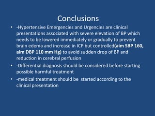 Conclusions
• -Hypertensive Emergencies and Urgencies are clinical
presentations associated with severe elevation of BP which
needs to be lowered immediately or gradually to prevent
brain edema and increase in ICP but controlled(aim SBP 160,
aim DBP 110 mm Hg) to avoid sudden drop of BP and
reduction in cerebral perfusion
• -Differential diagnosis should be considered before starting
possible harmful treatment
• -medical treatment should be started according to the
clinical presentation
 