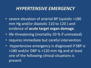 HYPERTENSIVE EMERGENCY
• severe elevation of arterial BP (systolic >180
mm Hg and/or diastolic 110 to 120 ) and
evidence of acute target organ damage.
• life-threatening (mortality 20 % if untreated)
• requires immediate but careful intervention
• Hypertensive emergency is diagnosed if SBP is
>180 and/or DBP is >120 mm Hg and at least
one of the following clinical situations is
present
 