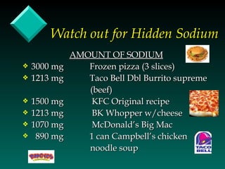 Watch out for Hidden Sodium
              AMOUNT OF SODIUM
y   3000 mg      Frozen pizza (3 slices)
y   1213 mg      Taco Bell Dbl Burrito supreme
                 (beef)
y   1500 mg       KFC Original recipe
y   1213 mg       BK Whopper w/cheese
y   1070 mg       McDonald’s Big Mac
y    890 mg      1 can Campbell’s chicken
                 noodle soup
 