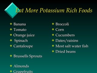 Eat More Potassium Rich Foods

y   Banana              y   Broccoli
y   Tomato              y   Corn
y   Orange juice        y   Cucumbers
y   Spinach             y   Dates/raisins
y   Cantaloupe          y   Most salt water fish
                        y   Dried beans
y   Brussells Sprouts

y   Almonds
y   Grapefruits
 