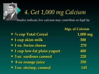 4. Get 1,000 mg Calcium
     Studies indicate low calcium may contribute to high bp

                                        Mgs. of Calcium
y   ¾ cup Total Cereal                            1,000 mg
y   1 cup skim milk                                 300
y   1 oz. Swiss cheese                              270
y   1 cup low-fat plain yogurt                      400
y   3 oz sardines canned                            220
y   8 oz orange juice                               350
y   3 oz. shrimp, canned                             145
 