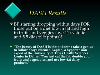 DASH Results
y   BP starting dropping within days FOR
    those put on a diet low in fat and high
    in fruits and veggies (ave 11 systolic
    and 5.5 diastolic points)!

y   "The beauty of DASH is that it doesn't take a genius
    to follow," says Norman Kaplan, a hypertension
    expert at the University of Texas Health Sciences
    Center in Dallas. "You just cut the fat, double your
    fruits and vegetables, and use low-fat dairy
    products."
 