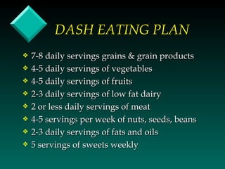 DASH EATING PLAN
y   7-8 daily servings grains & grain products
y   4-5 daily servings of vegetables
y   4-5 daily servings of fruits
y   2-3 daily servings of low fat dairy
y   2 or less daily servings of meat
y   4-5 servings per week of nuts, seeds, beans
y   2-3 daily servings of fats and oils
y   5 servings of sweets weekly
 