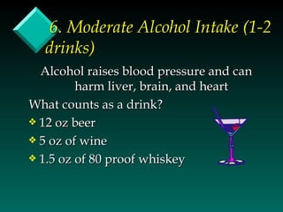 6. Moderate Alcohol Intake (1-2
  drinks)
  Alcohol raises blood pressure and can
         harm liver, brain, and heart
What counts as a drink?
y 12 oz beer
y 5 oz of wine
y 1.5 oz of 80 proof whiskey
 