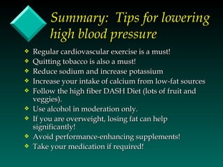 Summary: Tips for lowering
         high blood pressure
y   Regular cardiovascular exercise is a must!
y   Quitting tobacco is also a must!
y   Reduce sodium and increase potassium
y   Increase your intake of calcium from low-fat sources
y   Follow the high fiber DASH Diet (lots of fruit and
    veggies).
y   Use alcohol in moderation only.
y   If you are overweight, losing fat can help
    significantly!
y   Avoid performance-enhancing supplements!
y   Take your medication if required!
 