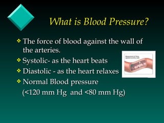 What is Blood Pressure?
y The force of blood against the wall of
  the arteries.
y Systolic- as the heart beats
y Diastolic - as the heart relaxes
y Normal Blood pressure

  (<120 mm Hg and <80 mm Hg)
 