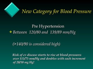 New Category for Blood Pressure

           Pre Hypertension
y Between 120/80 and 139/89 mm/Hg



 (>140/90 is considered high)

 Risk of cv disease starts to rise at blood pressures
 over 115/75 mm/Hg and doubles with each increment
 of 20/10 mg Hg!
 