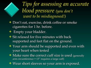 Tips for assessing an accurate
            blood pressure (you don’t
             want to be misdiagnosed!)
y   Don’t eat, exercise, drink coffee or smoke
    cigarettes for 1 hr. before.
y    Empty your bladder.
y   Sit relaxed for five minutes with back
    supported and feet flat on the ground.
y   Your arm should be supported and even with
    your heart when tested
y   Make sure the correct cuff size is used (generally
    arm circumference > 13” requires a large cuff)
y   Wear short sleeves so your arm is exposed.
 