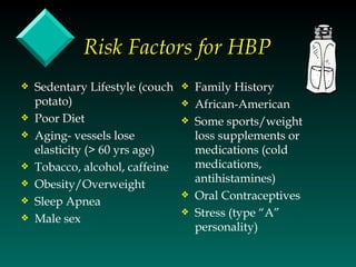 Risk Factors for HBP
y   Sedentary Lifestyle (couch   y   Family History
    potato)                      y   African-American
y   Poor Diet                    y   Some sports/weight
y   Aging- vessels lose              loss supplements or
    elasticity (> 60 yrs age)        medications (cold
y   Tobacco, alcohol, caffeine       medications,
y   Obesity/Overweight               antihistamines)
y   Sleep Apnea
                                 y   Oral Contraceptives
                                 y   Stress (type “A”
y   Male sex
                                     personality)
 