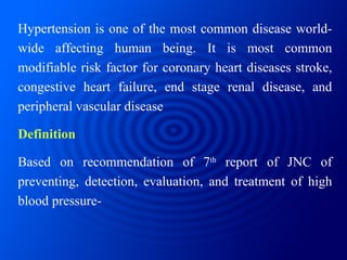 Hypertension is one of the most common disease world-wide affecting human being. It is most common modifiable risk factor for coronary heart diseases stroke, congestive heart failure, end stage renal disease, and peripheral vascular disease Definition Based on recommendation of 7 th  report of JNC of preventing, detection, evaluation, and treatment of high blood pressure- 